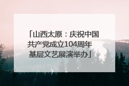 山西太原：庆祝中国共产党成立104周年基层文艺展演举办