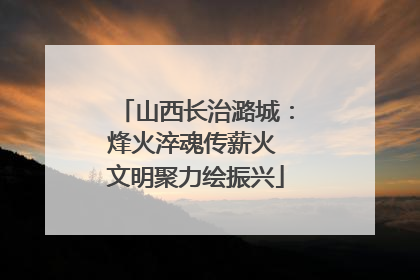 山西长治潞城：烽火淬魂传薪火 文明聚力绘振兴