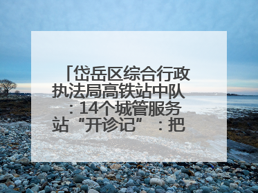 岱岳区综合行政执法局高铁站中队：14个城管服务站“开诊记”：把脉社区疑难杂症开出治理良方