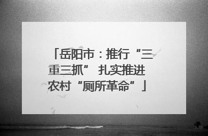 岳阳市：推行“三重三抓” 扎实推进农村“厕所革命”