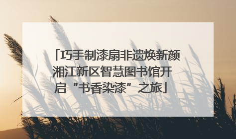 巧手制漆扇非遗焕新颜 湘江新区智慧图书馆开启“书香染漆”之旅