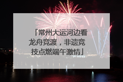 常州大运河边看龙舟竞渡，非遗竞技点燃端午激情