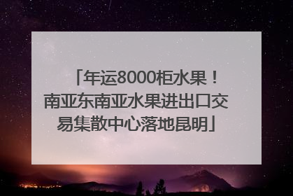 年运8000柜水果！南亚东南亚水果进出口交易集散中心落地昆明