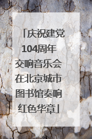 庆祝建党104周年交响音乐会在北京城市图书馆奏响红色华章