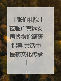 张伯礼院士莅临广誉远安国博物馆调研指导 共话中医药文化传承