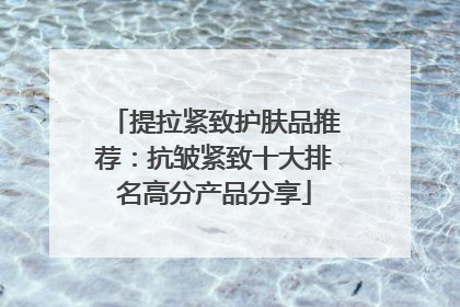 提拉紧致护肤品推荐：抗皱紧致十大排名高分产品分享