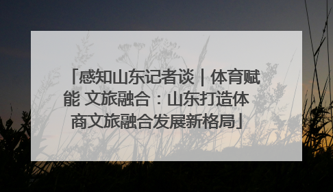 感知山东记者谈｜体育赋能 文旅融合：山东打造体商文旅融合发展新格局