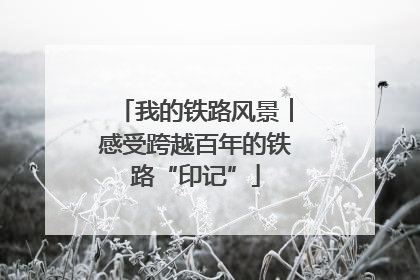 我的铁路风景︱感受跨越百年的铁路“印记”