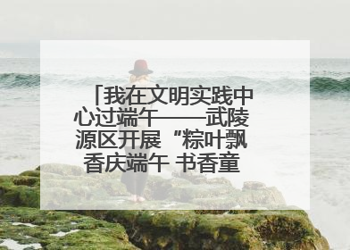 我在文明实践中心过端午——武陵源区开展“粽叶飘香庆端午 书香童趣迎六一”活动