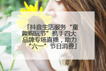 抖音生活服务“童趣购玩节”携手四大品牌专场直播，助力“六一”节日消费