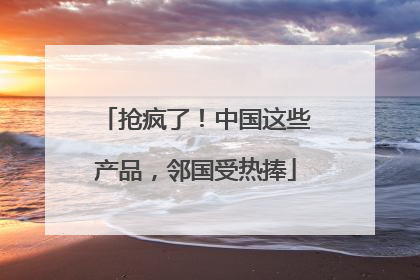 抢疯了！中国这些产品，邻国受热捧