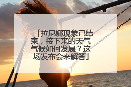 拉尼娜现象已结束，接下来的天气气候如何发展？这场发布会来解答
