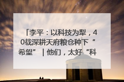 李平：以科技为犁，40载深耕天府粮仓种下“希望”｜他们，太好“科”了& 9312