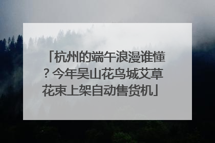 杭州的端午浪漫谁懂？今年吴山花鸟城艾草花束上架自动售货机