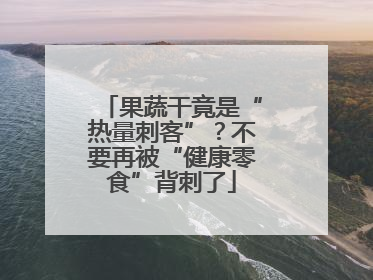 果蔬干竟是“热量刺客”？不要再被“健康零食”背刺了