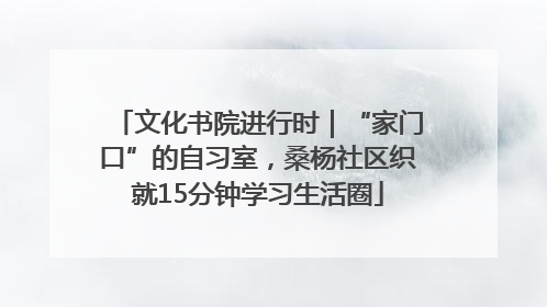 文化书院进行时｜“家门口”的自习室，桑杨社区织就15分钟学习生活圈