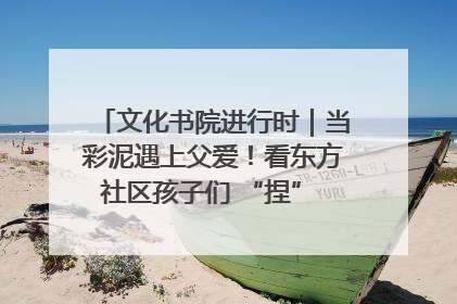 文化书院进行时｜当彩泥遇上父爱！看东方社区孩子们 “捏” 出心目中的爸爸
