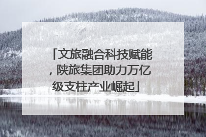 文旅融合科技赋能，陕旅集团助力万亿级支柱产业崛起