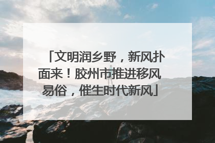 文明润乡野，新风扑面来！胶州市推进移风易俗，催生时代新风