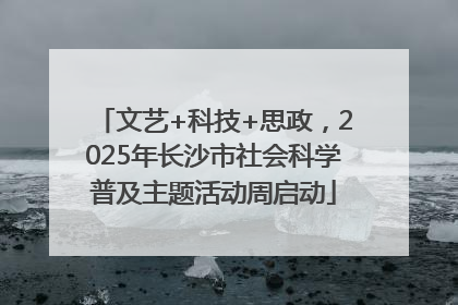 文艺+科技+思政，2025年长沙市社会科学普及主题活动周启动