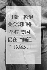 新一轮伊美会谈即将举行 美国仍在“偏袒”以色列