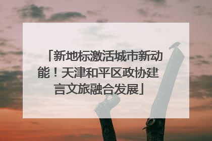新地标激活城市新动能！天津和平区政协建言文旅融合发展