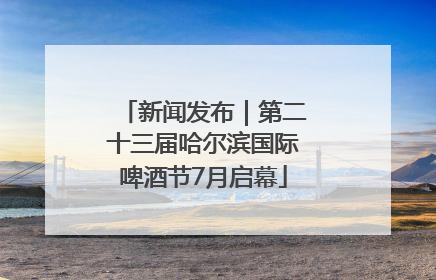 新闻发布｜第二十三届哈尔滨国际啤酒节7月启幕