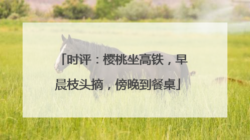 时评：樱桃坐高铁，早晨枝头摘，傍晚到餐桌
