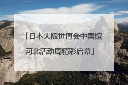 日本大阪世博会中国馆河北活动周精彩启幕