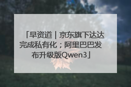 早资道｜京东旗下达达完成私有化；阿里巴巴发布升级版Qwen3