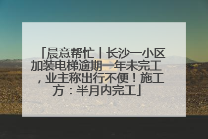 晨意帮忙丨长沙一小区加装电梯逾期一年未完工，业主称出行不便！施工方：半月内完工