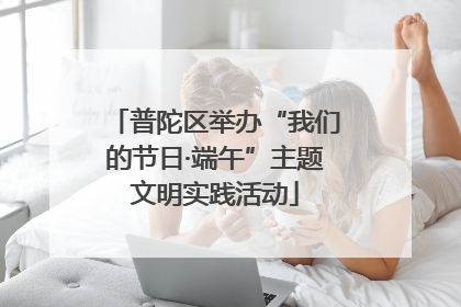 普陀区举办“我们的节日·端午”主题文明实践活动