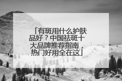 有斑用什么护肤品好？中国祛斑十大品牌推荐指南，热门好用全在这