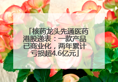 核药龙头先通医药港股递表：一款产品已商业化，两年累计亏损超4.6亿元