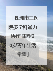 株洲市二医院多学科通力协作 重塑20岁青年生活希望