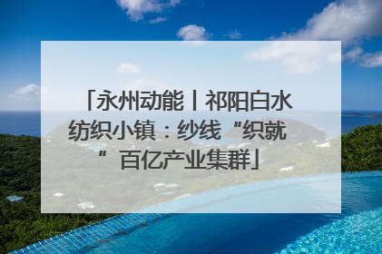永州动能丨祁阳白水纺织小镇：纱线“织就”百亿产业集群