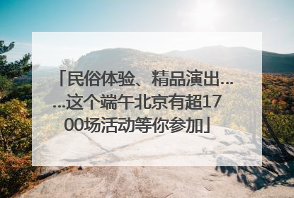 民俗体验、精品演出……这个端午北京有超1700场活动等你参加