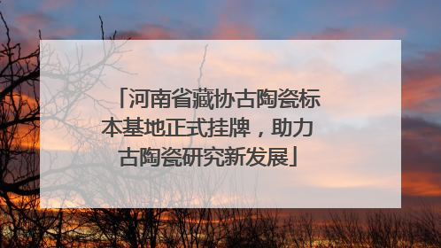 河南省藏协古陶瓷标本基地正式挂牌，助力古陶瓷研究新发展