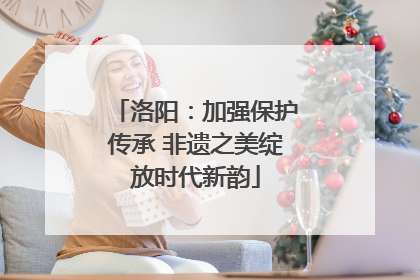 洛阳：加强保护传承 非遗之美绽放时代新韵