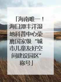 海南唯一！海口潭丰洋湿地科普中心荣膺国家级“城市儿童友好空间建设园区”称号
