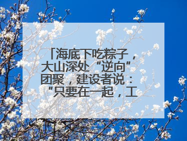 海底下吃粽子，大山深处“逆向”团聚，建设者说：“只要在一起，工地亦是家”