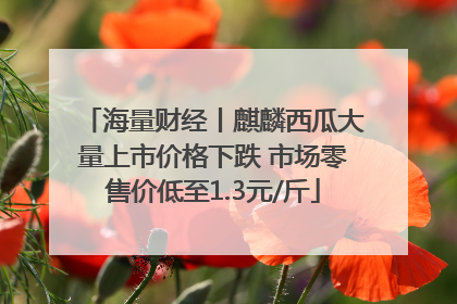 海量财经丨麒麟西瓜大量上市价格下跌 市场零售价低至1.3元/斤