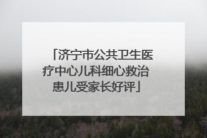 济宁市公共卫生医疗中心儿科细心救治患儿受家长好评
