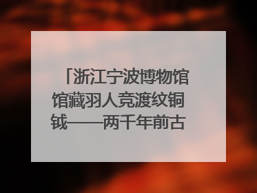 浙江宁波博物馆馆藏羽人竞渡纹铜钺——两千年前古人如何竞渡
