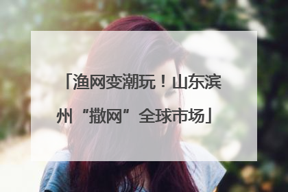 渔网变潮玩！山东滨州“撒网”全球市场