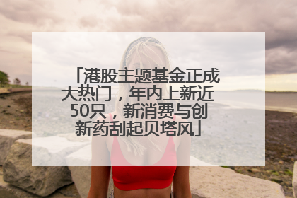港股主题基金正成大热门，年内上新近50只，新消费与创新药刮起贝塔风