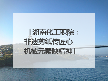 湖南化工职院：非遗剪纸传匠心 机械元素映精神