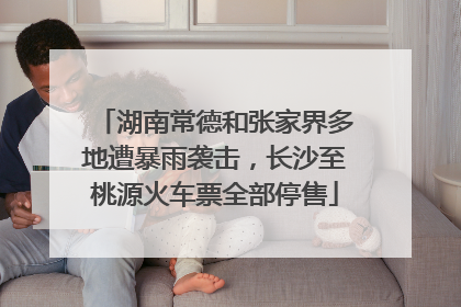 湖南常德和张家界多地遭暴雨袭击，长沙至桃源火车票全部停售