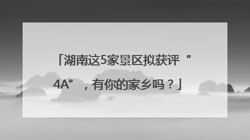 湖南这5家景区拟获评“4A”，有你的家乡吗？