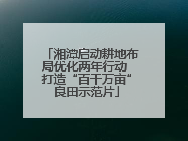湘潭启动耕地布局优化两年行动 打造“百千万亩”良田示范片